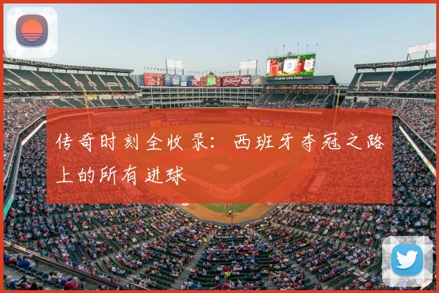 传奇时刻全收录：西班牙夺冠之路上的所有进球