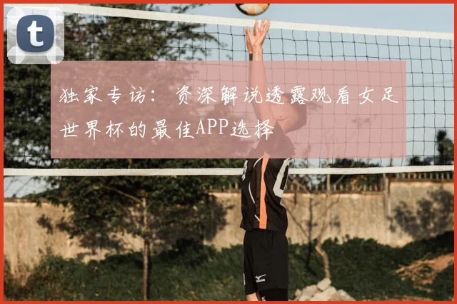 独家专访:资深解说透露观看女足世界杯的最佳APP选择