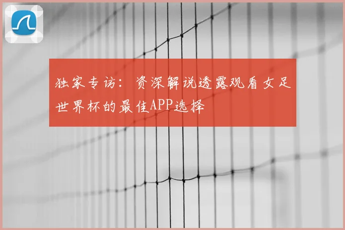 独家专访:资深解说透露观看女足世界杯的最佳APP选择