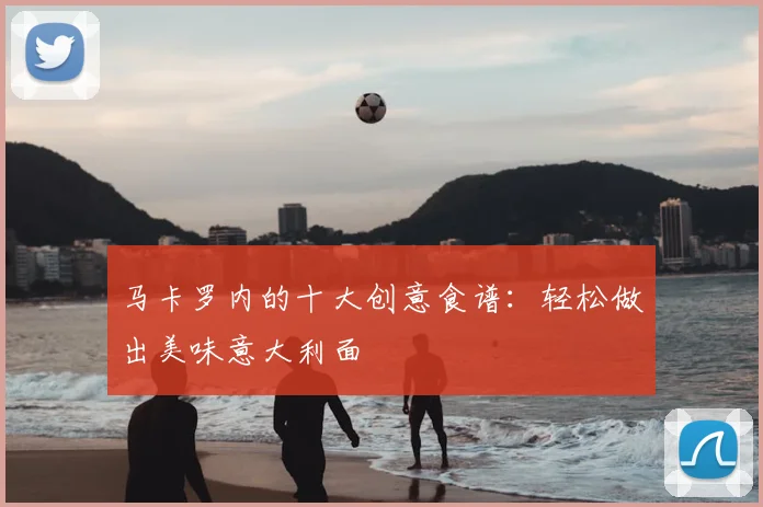 马卡罗内的十大创意食谱：轻松做出美味意大利面
