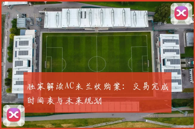 独家解读AC米兰收购案：交易完成时间表与未来规划