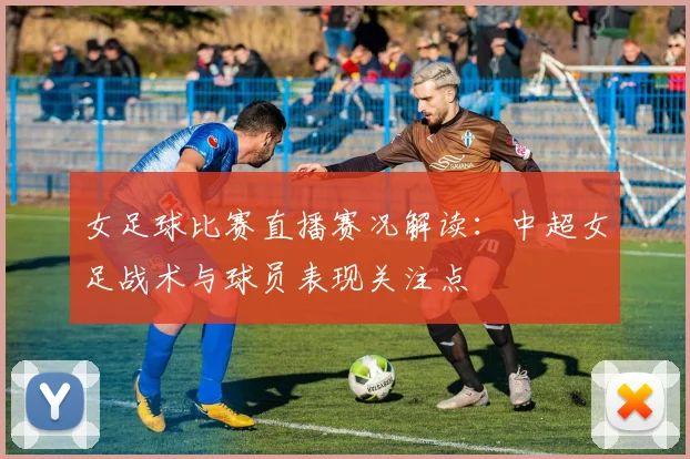 女足球比赛直播赛况解读：中超女足战术与球员表现关注点