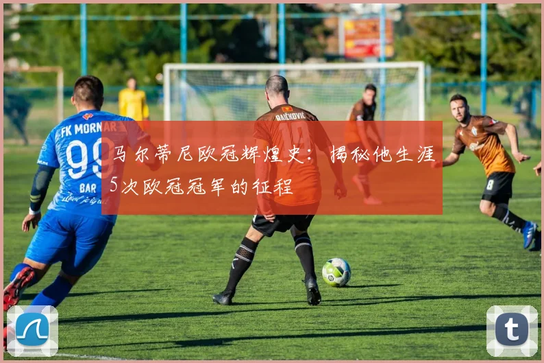 马尔蒂尼欧冠辉煌史：揭秘他生涯5次欧冠冠军的征程