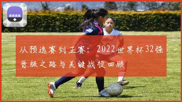 从预选赛到正赛：2022世界杯32强晋级之路与关键战役回顾