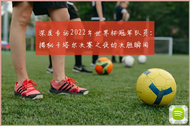 深度专访2022年世界杯冠军队员：揭秘卡塔尔决赛之夜的决胜瞬间