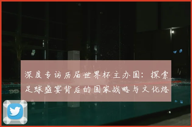 深度专访历届世界杯主办国：探索足球盛宴背后的国家战略与文化烙印