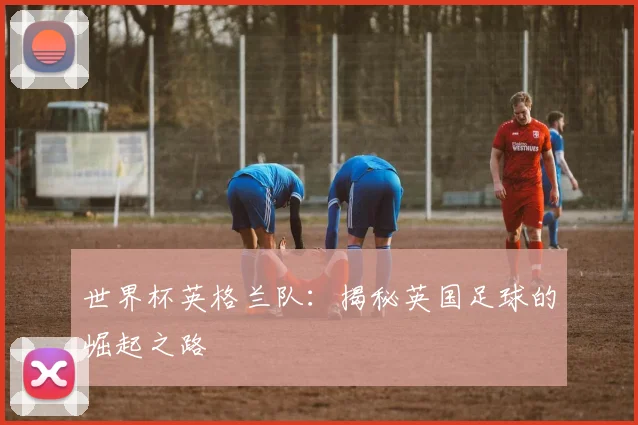 世界杯英格兰队：揭秘英国足球的崛起之路