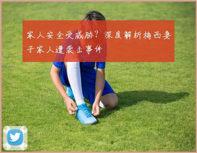家人安全受威胁？深度解析梅西妻子家人遭袭击事件