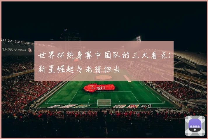 世界杯热身赛中国队的三大看点：新星崛起与老将担当