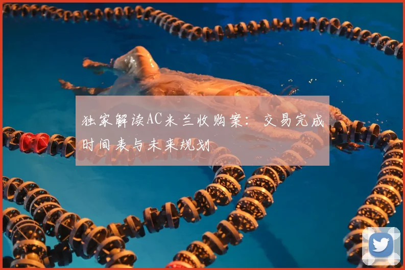 独家解读AC米兰收购案:交易完成时间表与未来规划