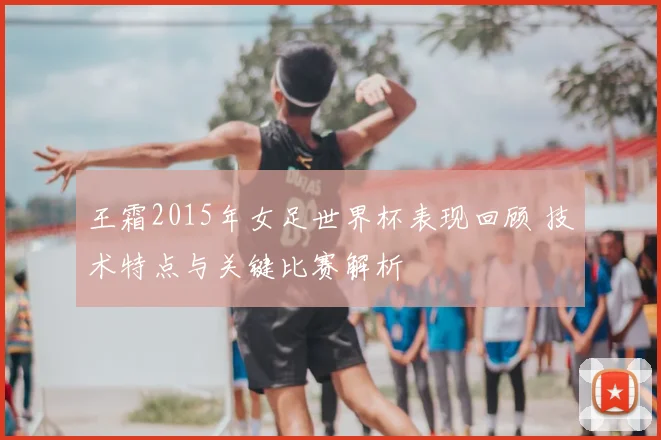 王霜2015年女足世界杯表现回顾 技术特点与关键比赛解析
