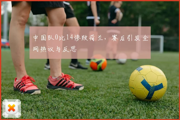 中国队0比14惨败荷兰，赛后引发全网热议与反思
