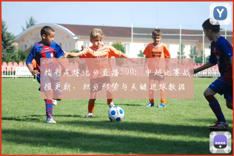 精彩足球比分直播500：中超比赛战报更新，积分形势与关键进球数据关注