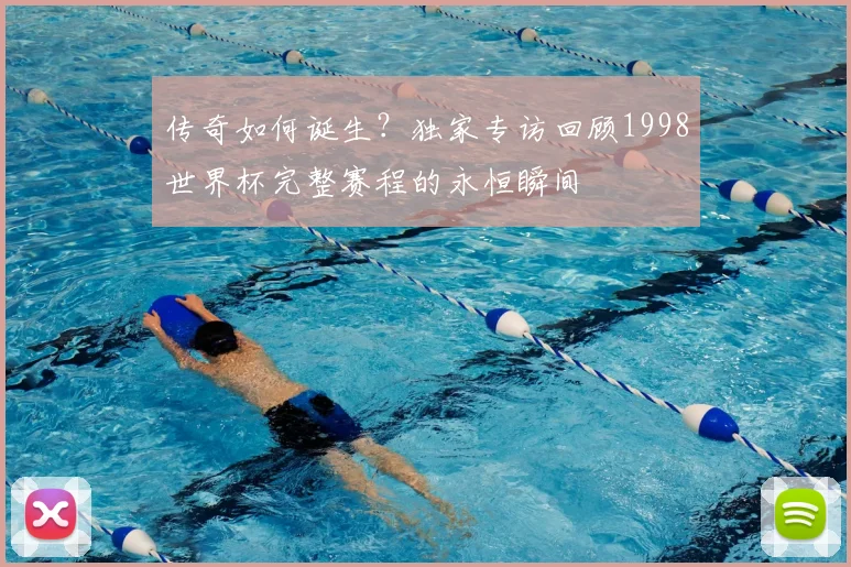 传奇如何诞生？独家专访回顾1998世界杯完整赛程的永恒瞬间