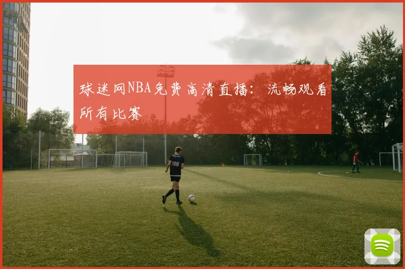 球迷网NBA免费高清直播：流畅观看所有比赛