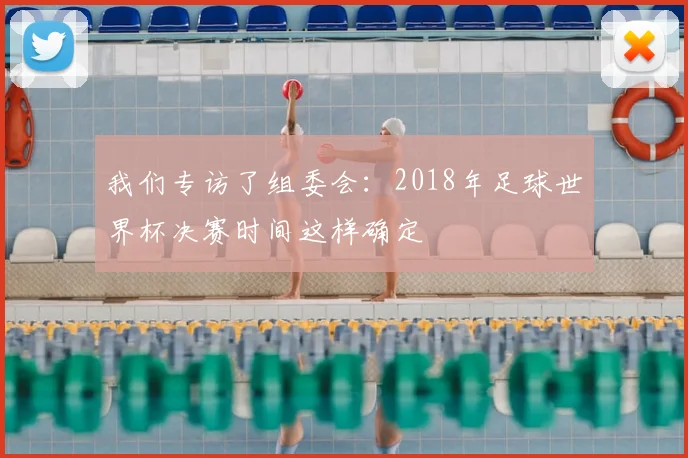我们专访了组委会：2018年足球世界杯决赛时间这样确定