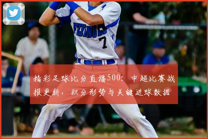 精彩足球比分直播500：中超比赛战报更新，积分形势与关键进球数据关注