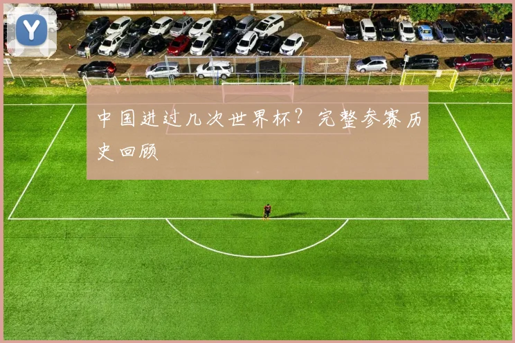中国进过几次世界杯？完整参赛历史回顾