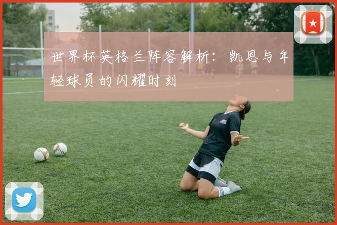 世界杯英格兰阵容解析:凯恩与年轻球员的闪耀时刻