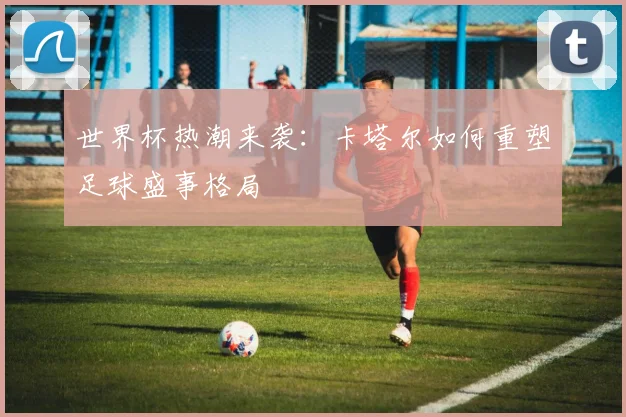 世界杯热潮来袭：卡塔尔如何重塑足球盛事格局