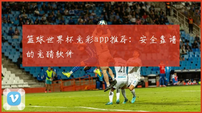 篮球世界杯竞彩app推荐：安全靠谱的竞猜软件